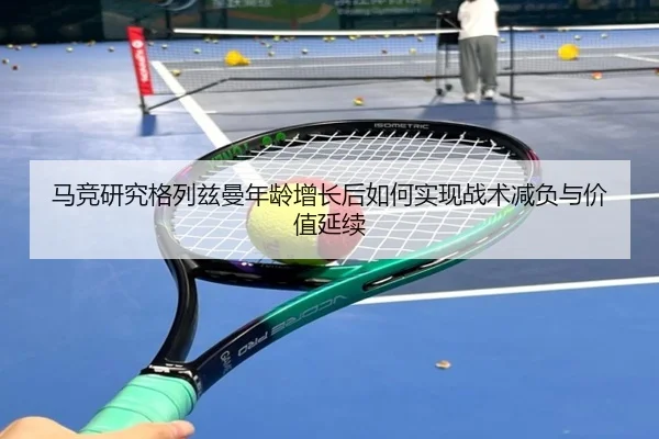 马竞研究格列兹曼年龄增长后如何实现战术减负与价值延续