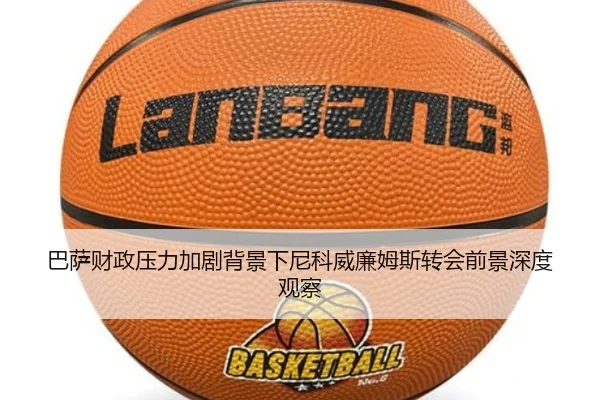 巴萨财政压力加剧背景下尼科威廉姆斯转会前景深度观察