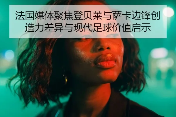 法国媒体聚焦登贝莱与萨卡边锋创造力差异与现代足球价值启示