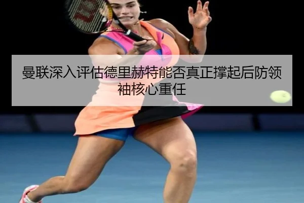 曼联深入评估德里赫特能否真正撑起后防领袖核心重任